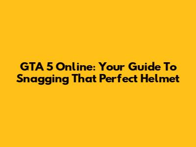GTA 5 Online: Your Guide To Snagging That Perfect Helmet