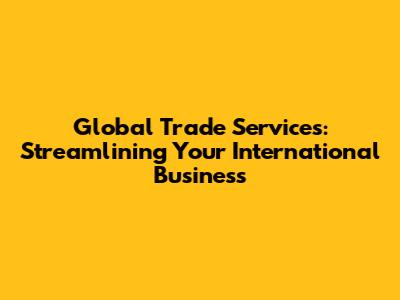 Global Trade Services: Streamlining Your International Business