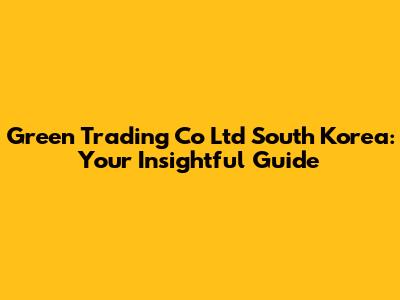 Green Trading Co Ltd South Korea: Your Insightful Guide