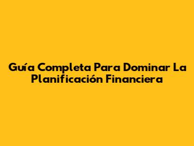 Guía Completa Para Dominar La Planificación Financiera