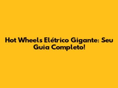 Hot Wheels Elétrico Gigante: Seu Guia Completo!