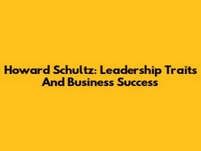 Howard Schultz: Leadership Traits And Business Success