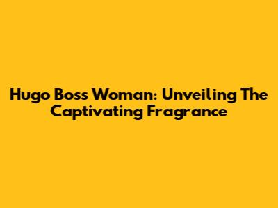 Hugo Boss Woman: Unveiling The Captivating Fragrance