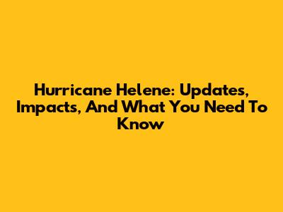 Hurricane Helene: Updates, Impacts, And What You Need To Know