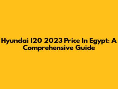 Hyundai I20 2023 Price In Egypt: A Comprehensive Guide