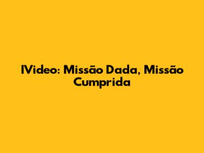 IVideo: Missão Dada, Missão Cumprida