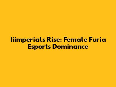 Iiimperial's Rise: Female Furia Esports Dominance