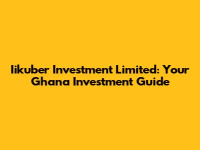Iikuber Investment Limited: Your Ghana Investment Guide