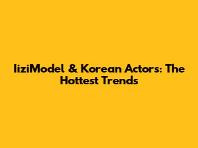 IiziModel & Korean Actors: The Hottest Trends