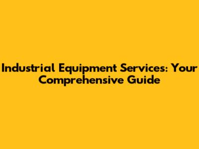 Industrial Equipment Services: Your Comprehensive Guide
