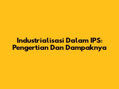 Industrialisasi Dalam IPS: Pengertian Dan Dampaknya