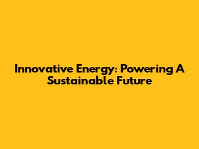 Innovative Energy: Powering A Sustainable Future