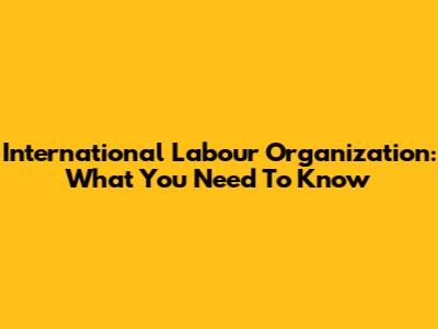 International Labour Organization: What You Need To Know