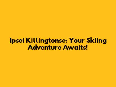 Ipsei Killingtonse: Your Skiing Adventure Awaits!