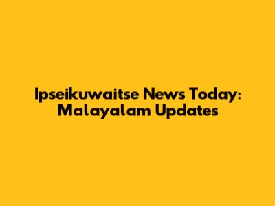 Ipseikuwaitse News Today: Malayalam Updates