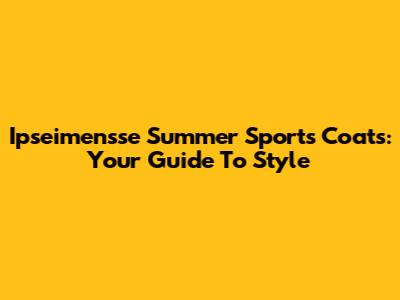 Ipseimensse Summer Sports Coats: Your Guide To Style