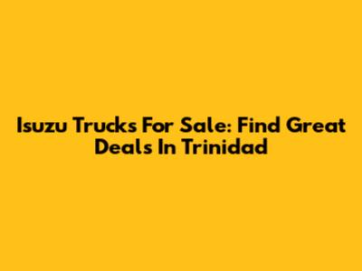Isuzu Trucks For Sale: Find Great Deals In Trinidad