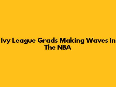Ivy League Grads Making Waves In The NBA