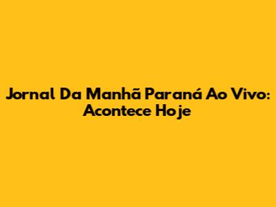 Jornal Da Manhã Paraná Ao Vivo: Acontece Hoje