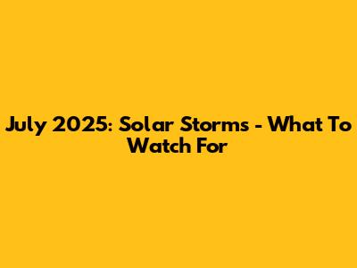 July 2025: Solar Storms - What To Watch For