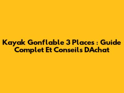 Kayak Gonflable 3 Places : Guide Complet Et Conseils D'Achat