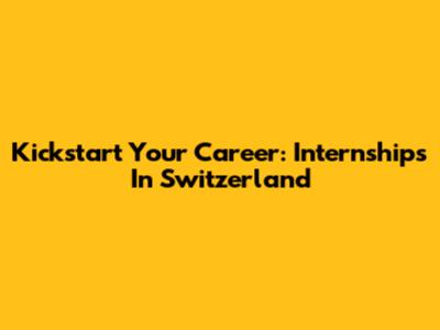 Kickstart Your Career: Internships In Switzerland