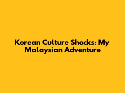 Korean Culture Shocks: My Malaysian Adventure