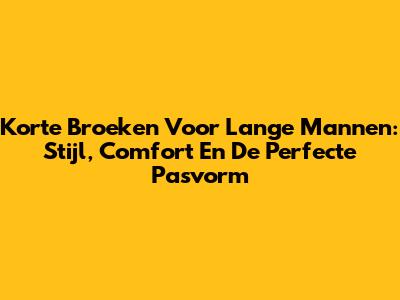 Korte Broeken Voor Lange Mannen: Stijl, Comfort En De Perfecte Pasvorm