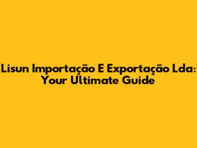 Lisun Importação E Exportação Lda: Your Ultimate Guide