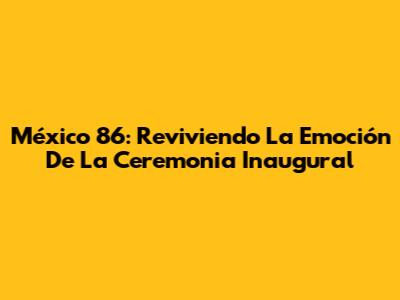 México 86: Reviviendo La Emoción De La Ceremonia Inaugural