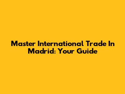 Master International Trade In Madrid: Your Guide