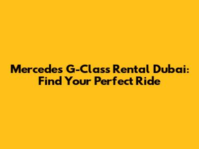 Mercedes G-Class Rental Dubai: Find Your Perfect Ride