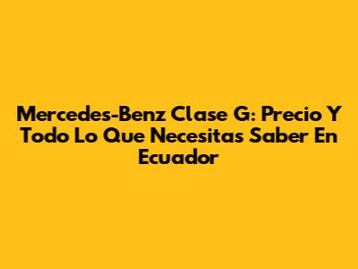 Mercedes-Benz Clase G: Precio Y Todo Lo Que Necesitas Saber En Ecuador