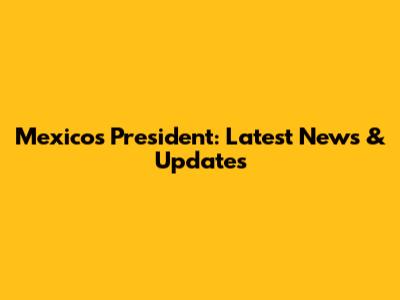 Mexico's President: Latest News & Updates