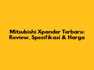 Mitsubishi Xpander Terbaru: Review, Spesifikasi & Harga