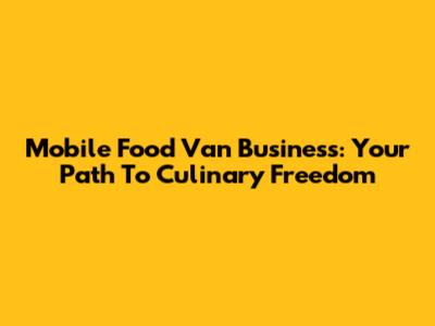 Mobile Food Van Business: Your Path To Culinary Freedom