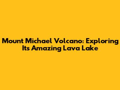 Mount Michael Volcano: Exploring Its Amazing Lava Lake