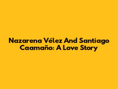 Nazarena Vélez And Santiago Caamaño: A Love Story