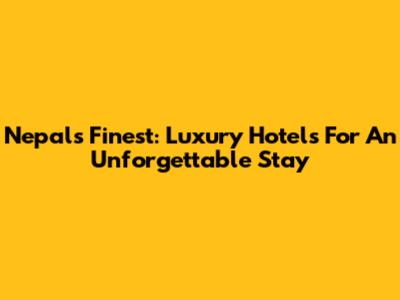 Nepal's Finest: Luxury Hotels For An Unforgettable Stay