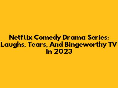Netflix Comedy Drama Series: Laughs, Tears, And Bingeworthy TV In 2023