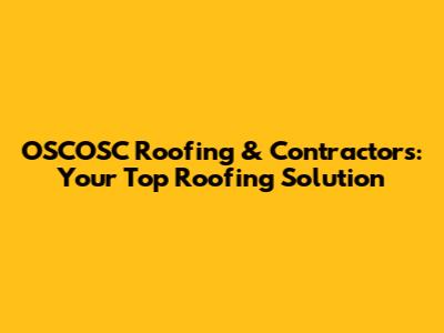 OSCOSC Roofing & Contractors: Your Top Roofing Solution