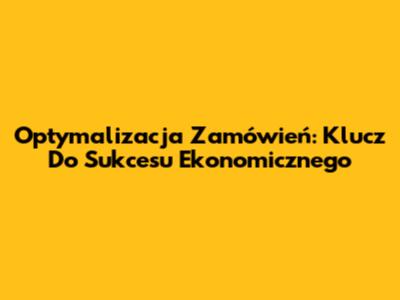 Optymalizacja Zamówień: Klucz Do Sukcesu Ekonomicznego
