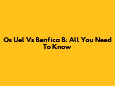 Os Uel Vs Benfica B: All You Need To Know