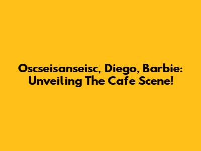 Oscseisanseisc, Diego, Barbie: Unveiling The Cafe Scene!