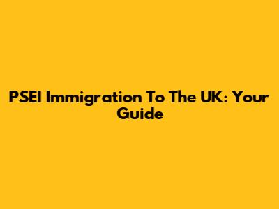 PSEI Immigration To The UK: Your Guide