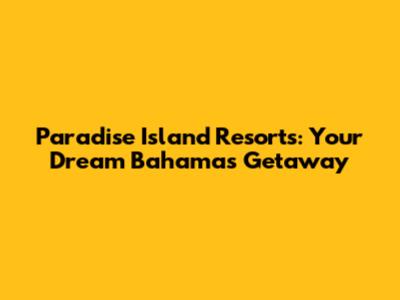 Paradise Island Resorts: Your Dream Bahamas Getaway