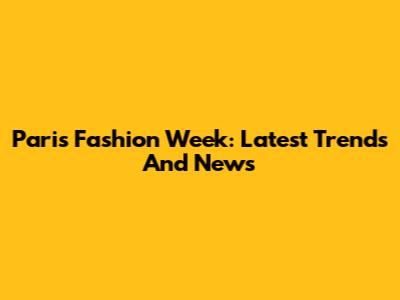 Paris Fashion Week: Latest Trends And News