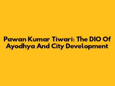Pawan Kumar Tiwari: The DIO Of Ayodhya And City Development