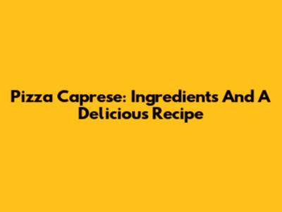 Pizza Caprese: Ingredients And A Delicious Recipe
