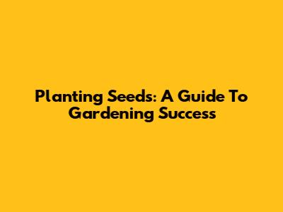 Planting Seeds: A Guide To Gardening Success